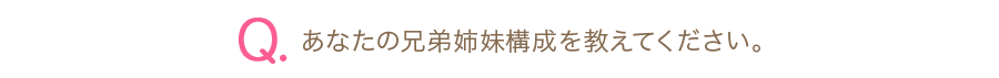 Q.あなたの兄弟姉妹構成を教えてください。