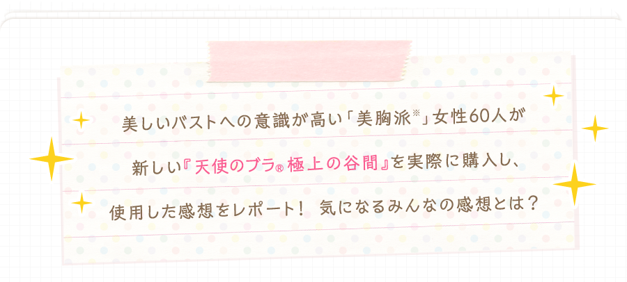 美しいバストへの意識が高い「美胸派」女性60人が新しい『天使のブラ®極上の谷間』を実際に購入し、使用した感想をレポート！ 気になるみんなの感想とは？
